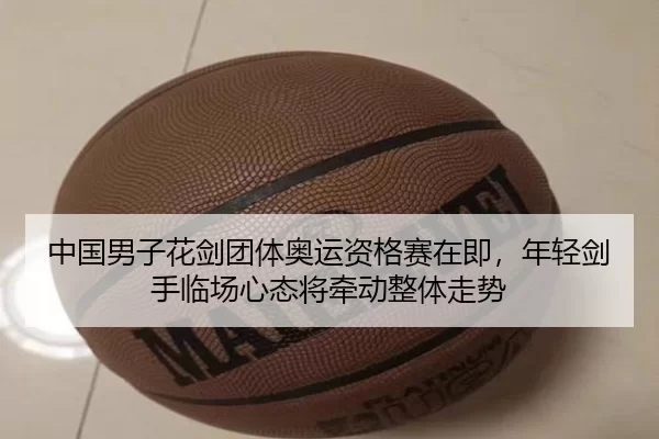 中国男子花剑团体奥运资格赛在即，年轻剑手临场心态将牵动整体走势