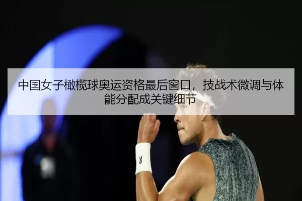 中国女子橄榄球奥运资格最后窗口，技战术微调与体能分配成关键细节